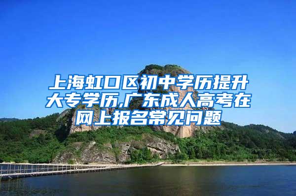 上海虹口区初中学历提升大专学历,广东成人高考在网上报名常见问题