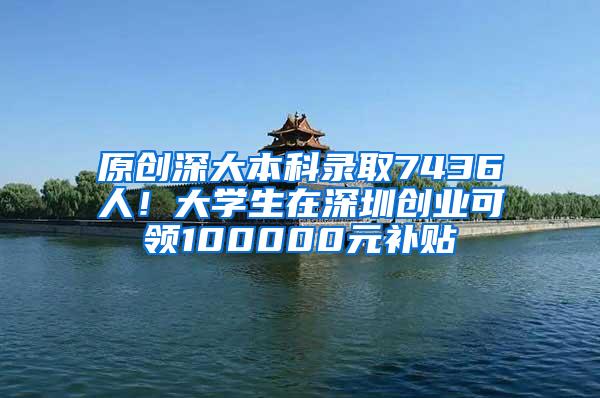 原创深大本科录取7436人！大学生在深圳创业可领100000元补贴