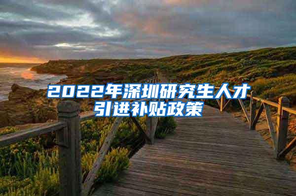 2022年深圳研究生人才引进补贴政策