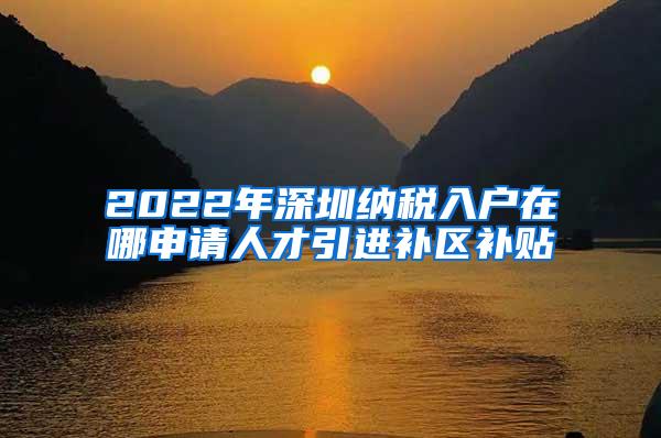 2022年深圳纳税入户在哪申请人才引进补区补贴