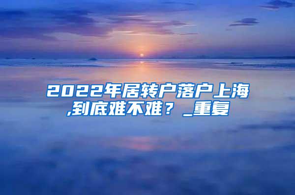 2022年居转户落户上海,到底难不难？_重复