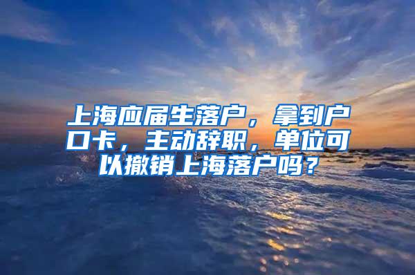 上海应届生落户，拿到户口卡，主动辞职，单位可以撤销上海落户吗？