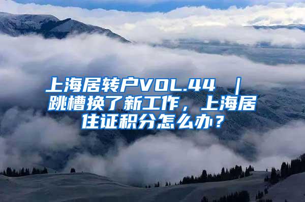 上海居转户VOL.44 ｜ 跳槽换了新工作，上海居住证积分怎么办？