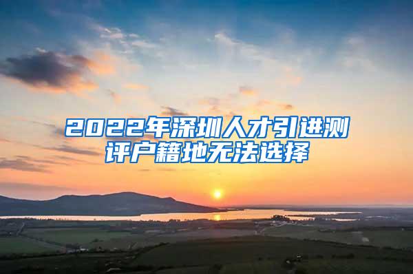 2022年深圳人才引进测评户籍地无法选择