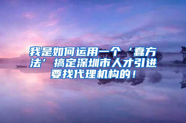 我是如何运用一个‘蠢方法’搞定深圳市人才引进要找代理机构的！