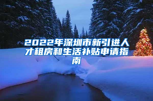 2022年深圳市新引进人才租房和生活补贴申请指南