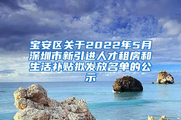 宝安区关于2022年5月深圳市新引进人才租房和生活补贴拟发放名单的公示