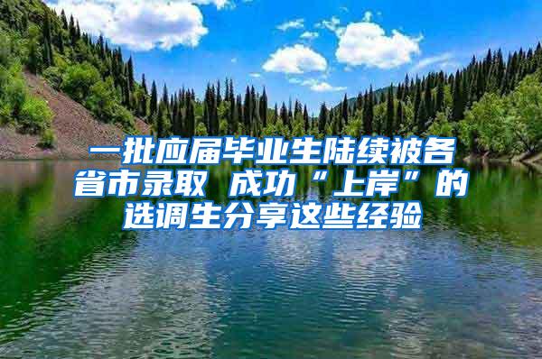 一批应届毕业生陆续被各省市录取 成功“上岸”的选调生分享这些经验