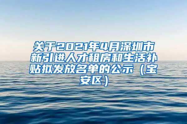 关于2021年4月深圳市新引进人才租房和生活补贴拟发放名单的公示（宝安区）