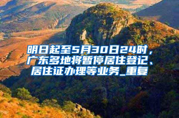 明日起至5月30日24时，广东多地将暂停居住登记、居住证办理等业务_重复