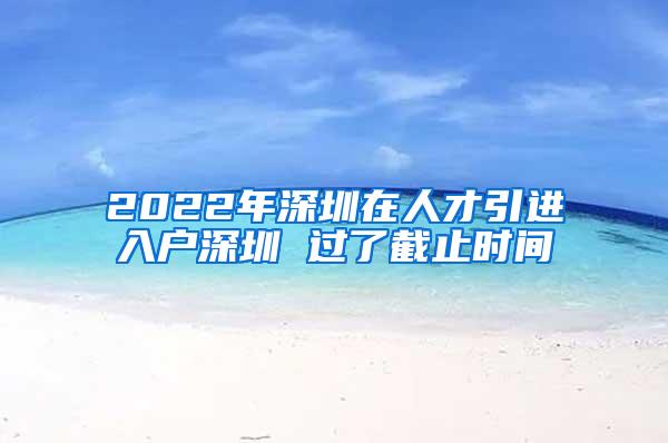 2022年深圳在人才引进入户深圳 过了截止时间