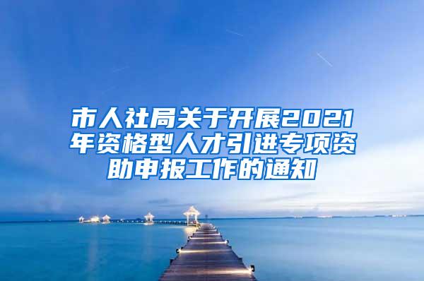 市人社局关于开展2021年资格型人才引进专项资助申报工作的通知