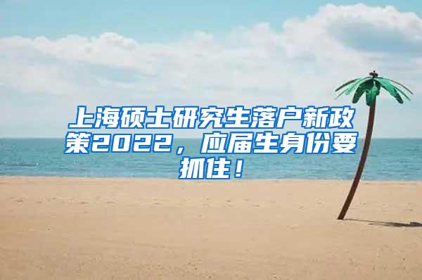 上海硕士研究生落户新政策2022，应届生身份要抓住！