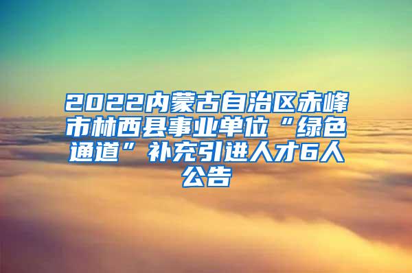 2022内蒙古自治区赤峰市林西县事业单位“绿色通道”补充引进人才6人公告
