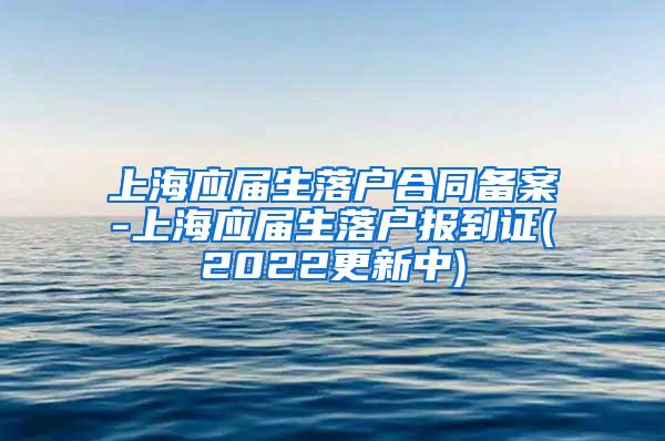 上海应届生落户合同备案-上海应届生落户报到证(2022更新中)