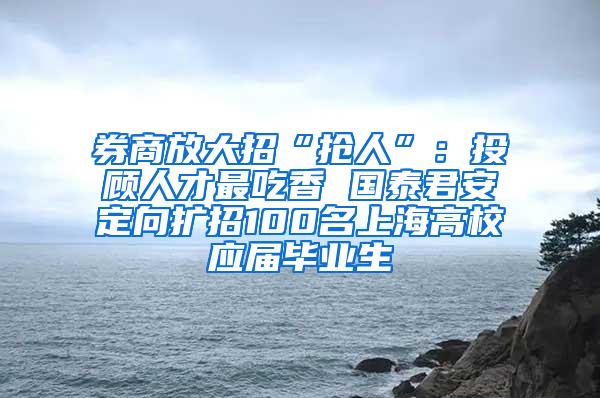 券商放大招“抢人”：投顾人才最吃香 国泰君安定向扩招100名上海高校应届毕业生