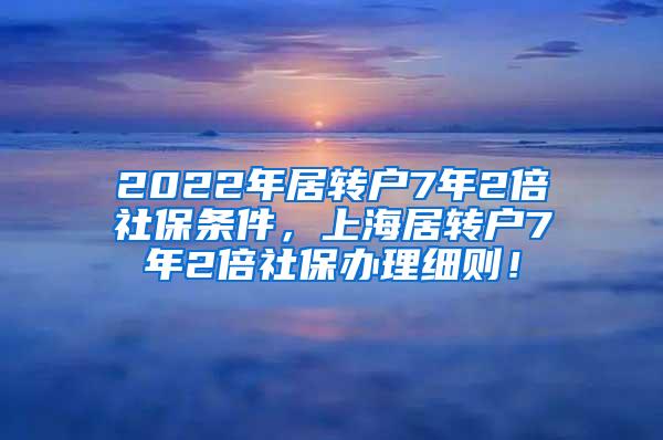 2022年居转户7年2倍社保条件，上海居转户7年2倍社保办理细则！