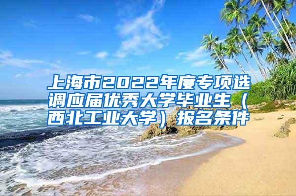 上海市2022年度专项选调应届优秀大学毕业生（西北工业大学）报名条件