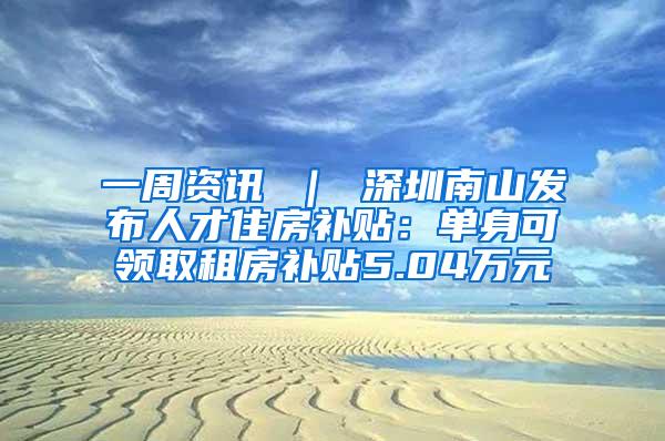 一周资讯 ｜ 深圳南山发布人才住房补贴：单身可领取租房补贴5.04万元