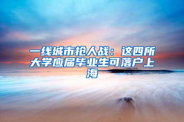 一线城市抢人战：这四所大学应届毕业生可落户上海