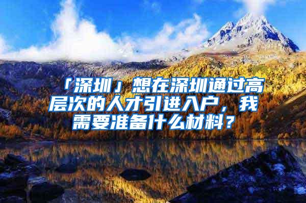 「深圳」想在深圳通过高层次的人才引进入户，我需要准备什么材料？