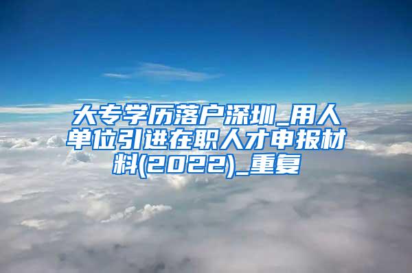 大专学历落户深圳_用人单位引进在职人才申报材料(2022)_重复