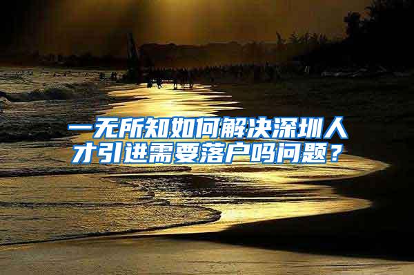 一无所知如何解决深圳人才引进需要落户吗问题？