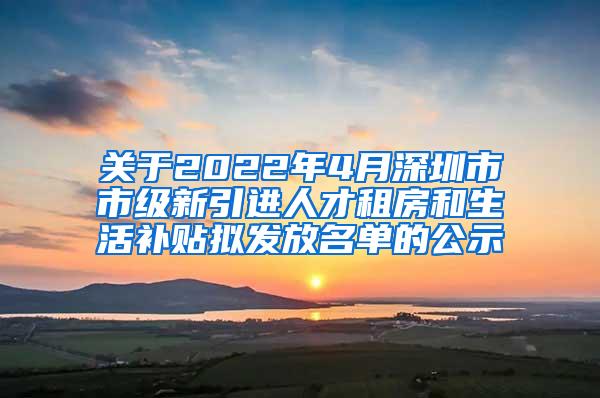 关于2022年4月深圳市市级新引进人才租房和生活补贴拟发放名单的公示