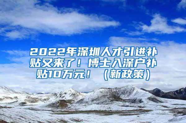 2022年深圳人才引进补贴又来了！博士入深户补贴10万元！（新政策）