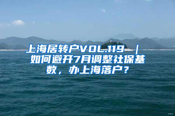 上海居转户VOL.119 ｜ 如何避开7月调整社保基数，办上海落户？