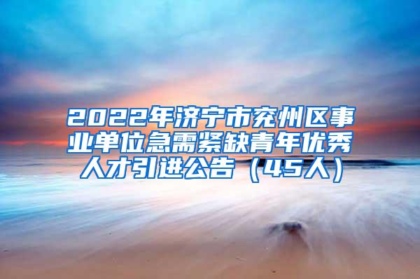 2022年济宁市兖州区事业单位急需紧缺青年优秀人才引进公告（45人）