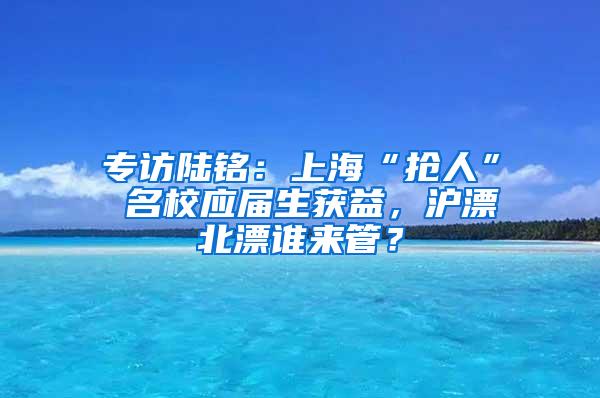 专访陆铭：上海“抢人” 名校应届生获益，沪漂北漂谁来管？