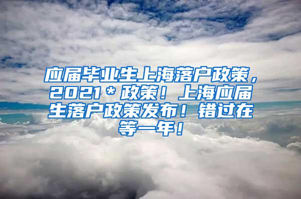 应届毕业生上海落户政策，2021＊政策！上海应届生落户政策发布！错过在等一年！