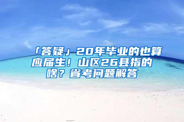 「答疑」20年毕业的也算应届生！山区26县指的啥？省考问题解答