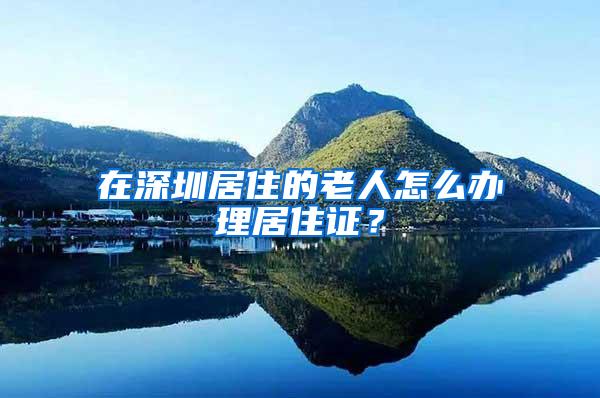 在深圳居住的老人怎么办理居住证？