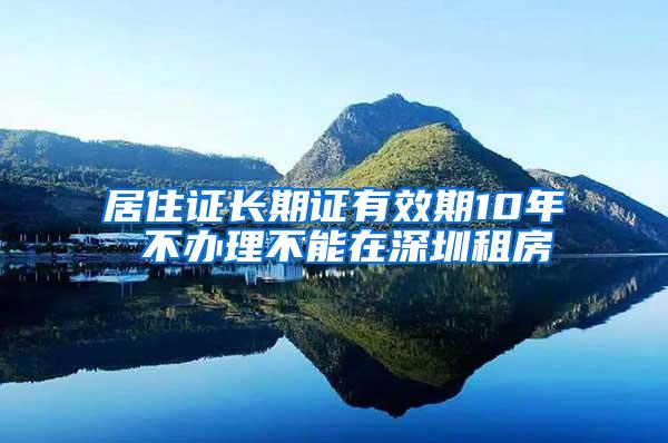 居住证长期证有效期10年 不办理不能在深圳租房