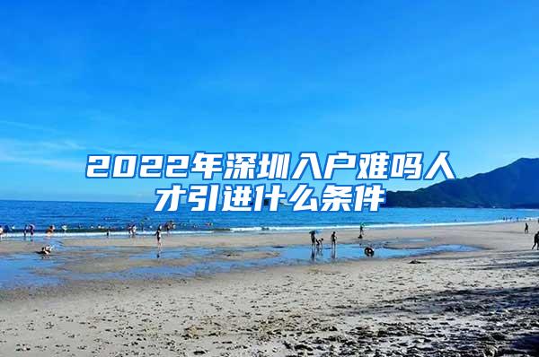 2022年深圳入户难吗人才引进什么条件