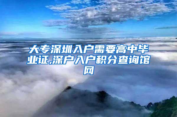 大专深圳入户需要高中毕业证,深户入户积分查询馆网