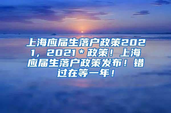 上海应届生落户政策2021，2021＊政策！上海应届生落户政策发布！错过在等一年！
