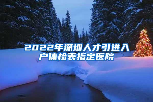 2022年深圳人才引进入户体检表指定医院