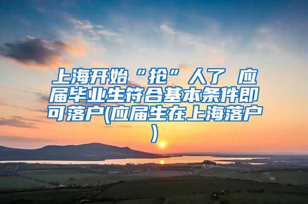 上海开始“抢”人了 应届毕业生符合基本条件即可落户(应届生在上海落户)