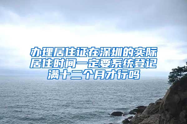 办理居住证在深圳的实际居住时间一定要系统登记满十二个月才行吗