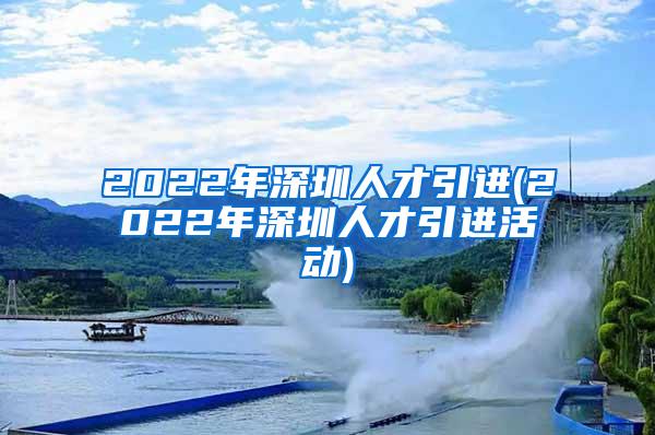 2022年深圳人才引进(2022年深圳人才引进活动)