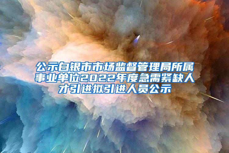 公示白银市市场监督管理局所属事业单位2022年度急需紧缺人才引进拟引进人员公示