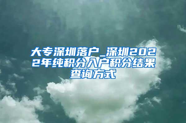 大专深圳落户_深圳2022年纯积分入户积分结果查询方式