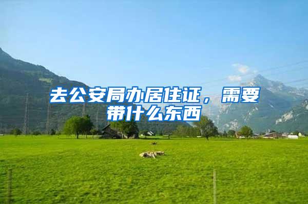 去公安局办居住证，需要带什么东西