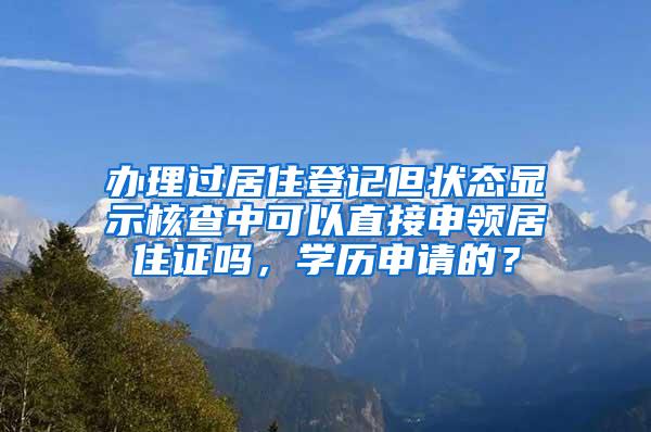 办理过居住登记但状态显示核查中可以直接申领居住证吗，学历申请的？