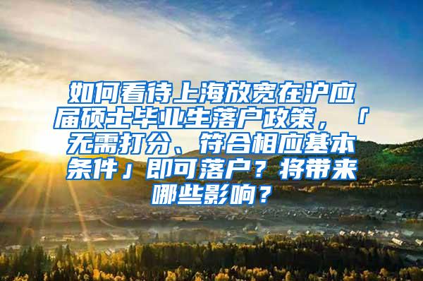 如何看待上海放宽在沪应届硕士毕业生落户政策，「无需打分、符合相应基本条件」即可落户？将带来哪些影响？