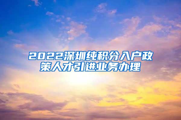 2022深圳纯积分入户政策人才引进业务办理