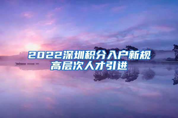 2022深圳积分入户新规高层次人才引进